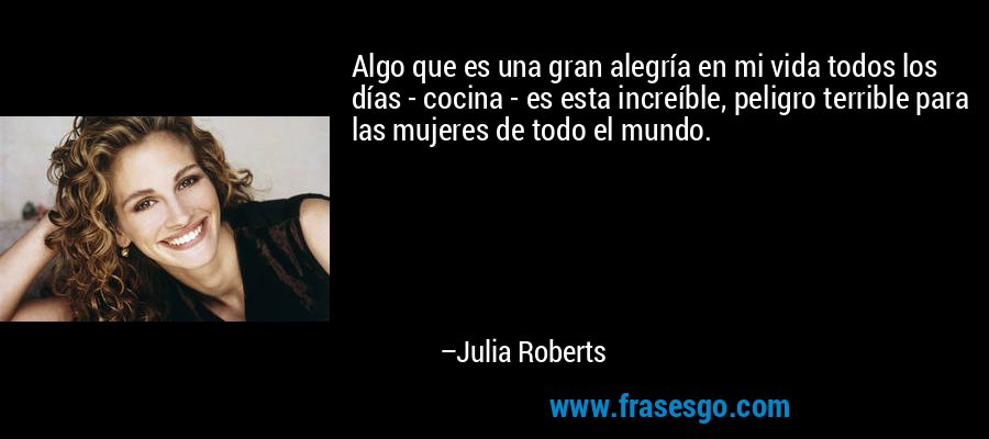 Algo que es una gran alegría en mi vida todos los días - cocina - es esta increíble, peligro terrible para las mujeres de todo el mundo. – Julia Roberts