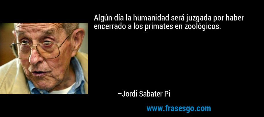 Algún día la humanidad será juzgada por haber encerrado a los primates en zoológicos. – Jordi Sabater Pi