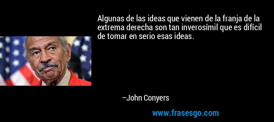 Algunas de las ideas que vienen de la franja de la extrema derecha son tan inverosímil que es difícil de tomar en serio esas ideas. – John Conyers