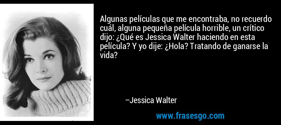 Algunas películas que me encontraba, no recuerdo cuál, alguna pequeña película horrible, un crítico dijo: ¿Qué es Jessica Walter haciendo en esta película? Y yo dije: ¿Hola? Tratando de ganarse la vida? – Jessica Walter