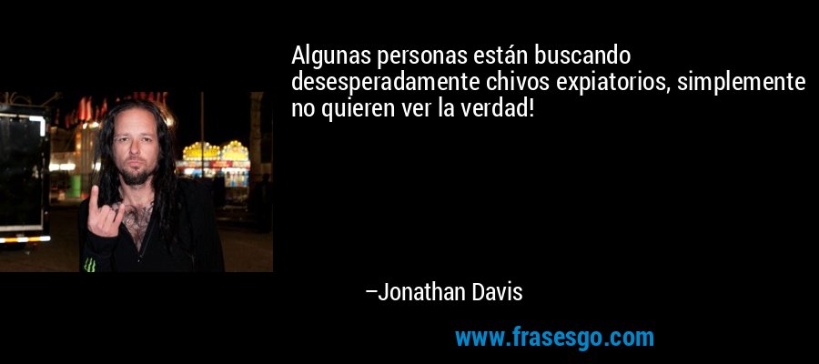 Algunas personas están buscando desesperadamente chivos expiatorios, simplemente no quieren ver la verdad! – Jonathan Davis
