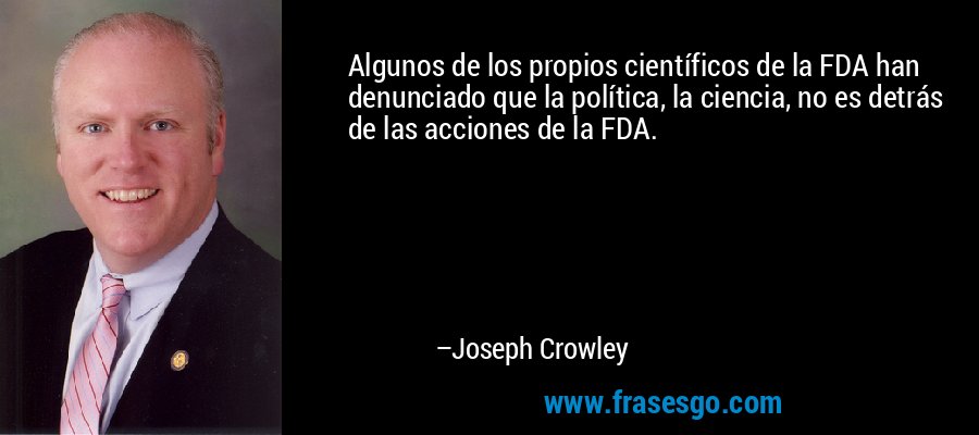 Algunos de los propios científicos de la FDA han denunciado que la política, la ciencia, no es detrás de las acciones de la FDA. – Joseph Crowley