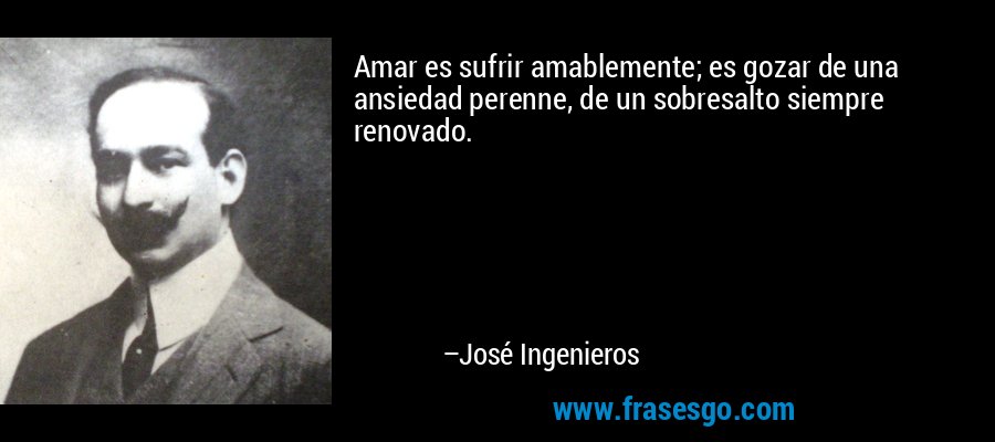 Amar es sufrir amablemente; es gozar de una ansiedad perenne, de un sobresalto siempre renovado. – José Ingenieros