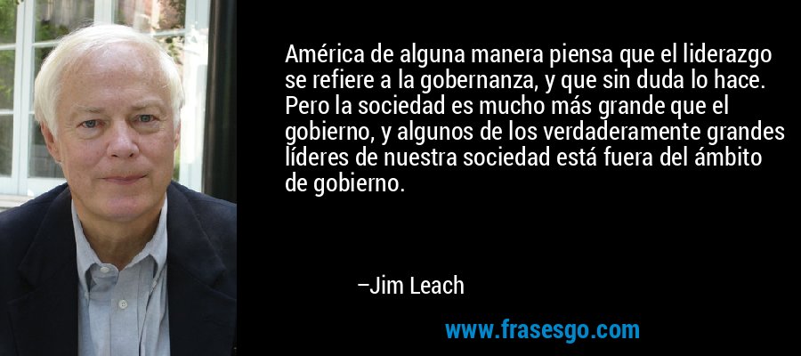 América de alguna manera piensa que el liderazgo se refiere a la gobernanza, y que sin duda lo hace. Pero la sociedad es mucho más grande que el gobierno, y algunos de los verdaderamente grandes líderes de nuestra sociedad está fuera del ámbito de gobierno. – Jim Leach