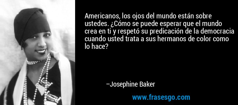 Americanos, los ojos del mundo están sobre ustedes. ¿Cómo se puede esperar que el mundo crea en ti y respetó su predicación de la democracia cuando usted trata a sus hermanos de color como lo hace? – Josephine Baker