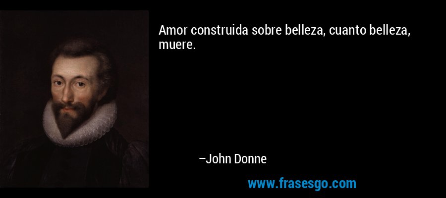 Amor construida sobre belleza, cuanto belleza, muere. – John Donne