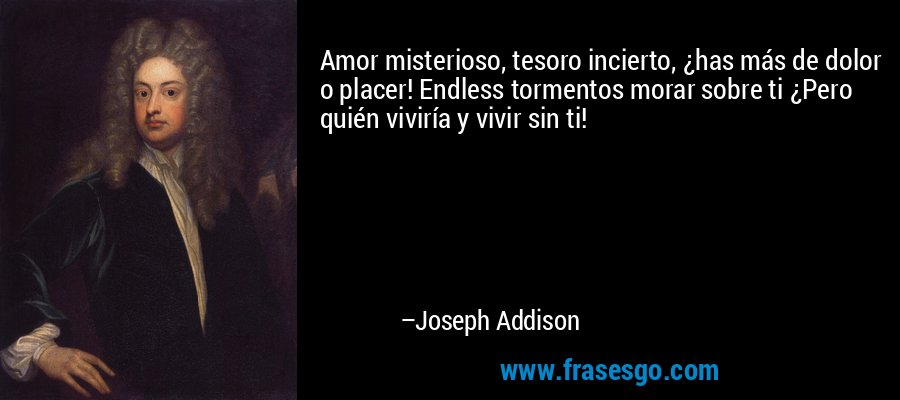 Amor misterioso, tesoro incierto, ¿has más de dolor o placer! Endless tormentos morar sobre ti ¿Pero quién viviría y vivir sin ti! – Joseph Addison