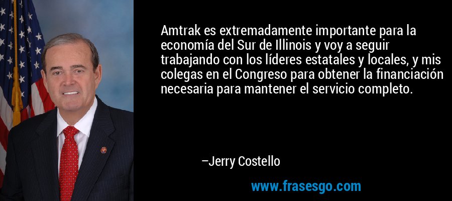 Amtrak es extremadamente importante para la economía del Sur de Illinois y voy a seguir trabajando con los líderes estatales y locales, y mis colegas en el Congreso para obtener la financiación necesaria para mantener el servicio completo. – Jerry Costello