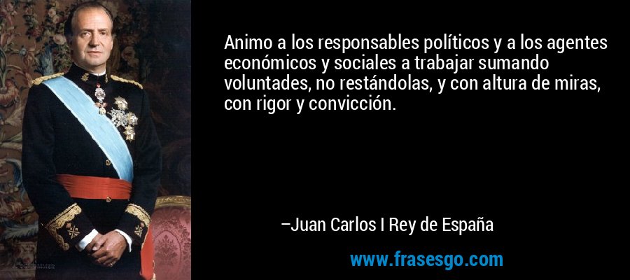 Animo a los responsables políticos y a los agentes económicos y sociales a trabajar sumando voluntades, no restándolas, y con altura de miras, con rigor y convicción. – Juan Carlos I Rey de España
