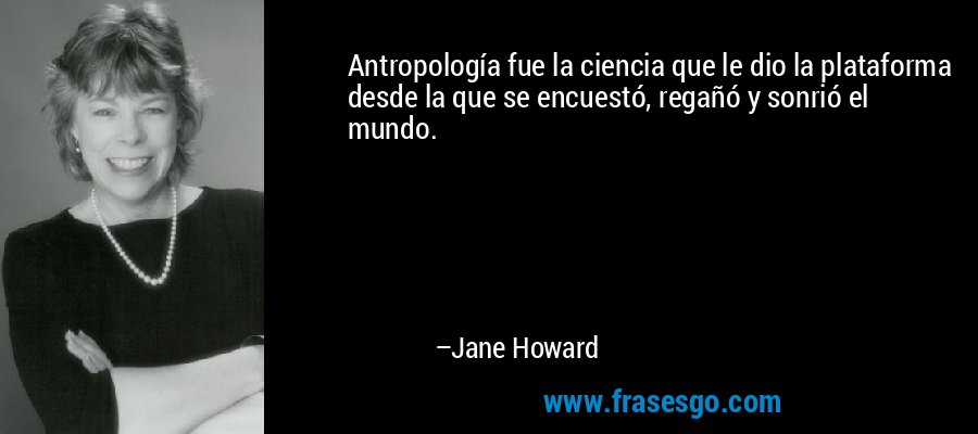 Antropología fue la ciencia que le dio la plataforma desde la que se encuestó, regañó y sonrió el mundo. – Jane Howard