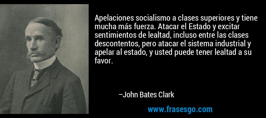Apelaciones socialismo a clases superiores y tiene mucha más fuerza. Atacar el Estado y excitar sentimientos de lealtad, incluso entre las clases descontentos, pero atacar el sistema industrial y apelar al estado, y usted puede tener lealtad a su favor. – John Bates Clark
