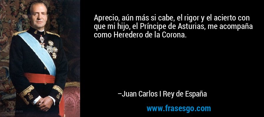 Aprecio, aún más si cabe, el rigor y el acierto con que mi hijo, el Príncipe de Asturias, me acompaña como Heredero de la Corona. – Juan Carlos I Rey de España
