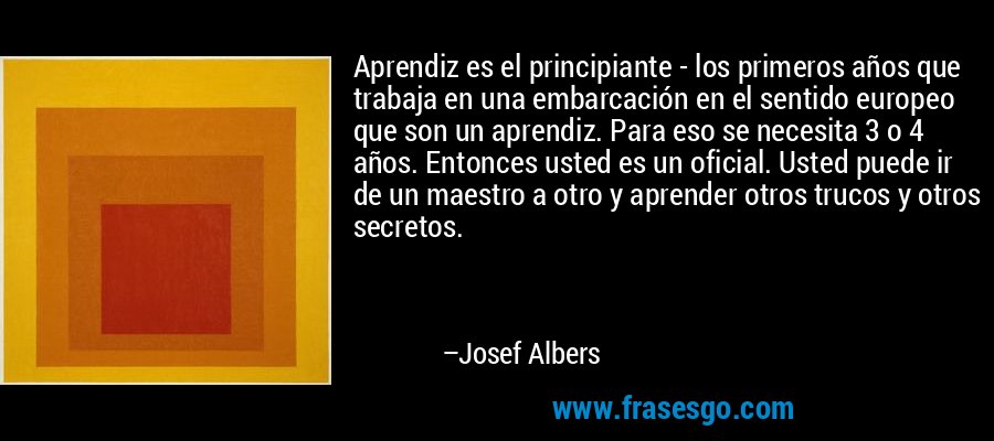 Aprendiz es el principiante - los primeros años que trabaja en una embarcación en el sentido europeo que son un aprendiz. Para eso se necesita 3 o 4 años. Entonces usted es un oficial. Usted puede ir de un maestro a otro y aprender otros trucos y otros secretos. – Josef Albers