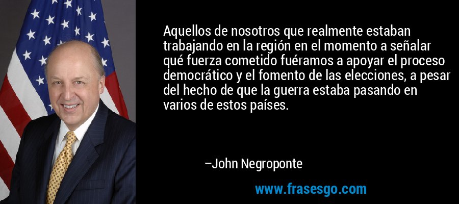 Aquellos de nosotros que realmente estaban trabajando en la región en el momento a señalar qué fuerza cometido fuéramos a apoyar el proceso democrático y el fomento de las elecciones, a pesar del hecho de que la guerra estaba pasando en varios de estos países. – John Negroponte