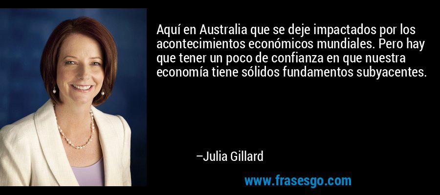 Aquí en Australia que se deje impactados por los acontecimientos económicos mundiales. Pero hay que tener un poco de confianza en que nuestra economía tiene sólidos fundamentos subyacentes. – Julia Gillard