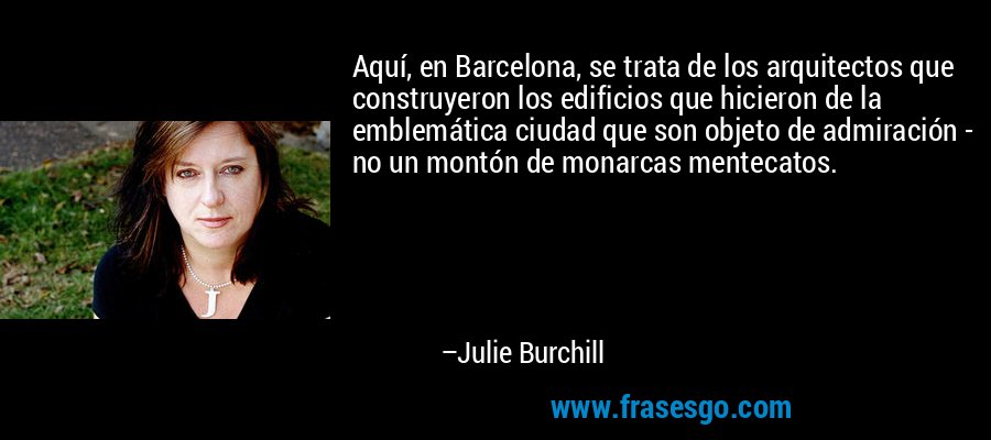 Aquí, en Barcelona, ​​se trata de los arquitectos que construyeron los edificios que hicieron de la emblemática ciudad que son objeto de admiración - no un montón de monarcas mentecatos. – Julie Burchill