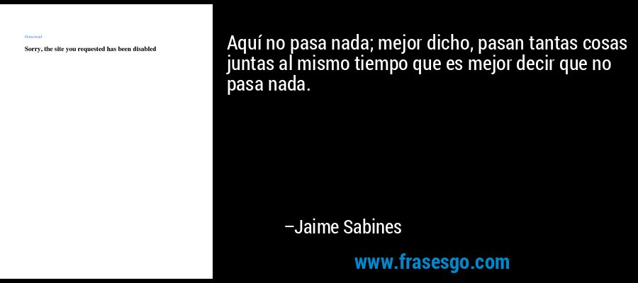 Aquí no pasa nada; mejor dicho, pasan tantas cosas juntas al mismo tiempo que es mejor decir que no pasa nada. – Jaime Sabines