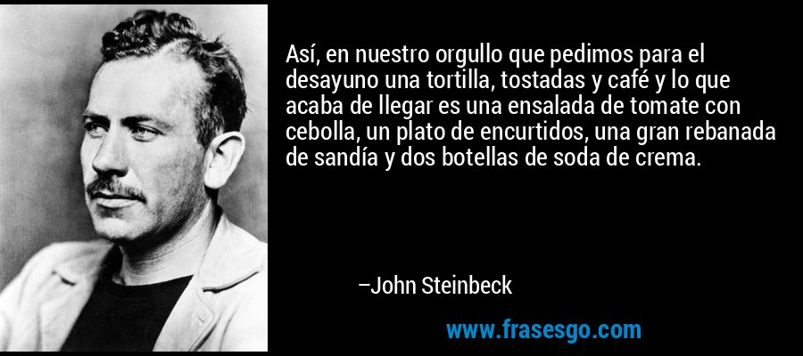 Así, en nuestro orgullo que pedimos para el desayuno una tortilla, tostadas y café y lo que acaba de llegar es una ensalada de tomate con cebolla, un plato de encurtidos, una gran rebanada de sandía y dos botellas de soda de crema. – John Steinbeck