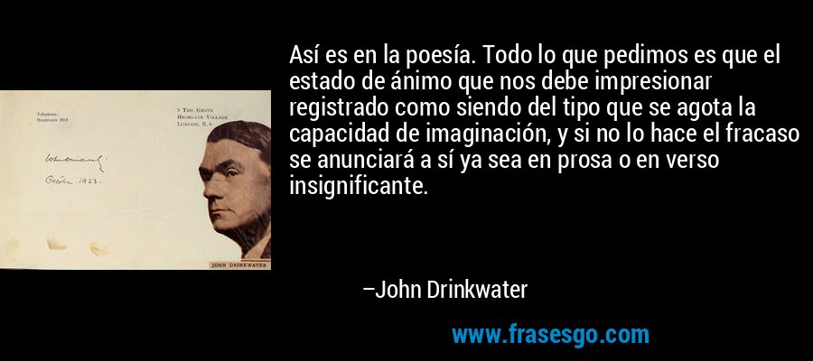 Así es en la poesía. Todo lo que pedimos es que el estado de ánimo que nos debe impresionar registrado como siendo del tipo que se agota la capacidad de imaginación, y si no lo hace el fracaso se anunciará a sí ya sea en prosa o en verso insignificante. – John Drinkwater