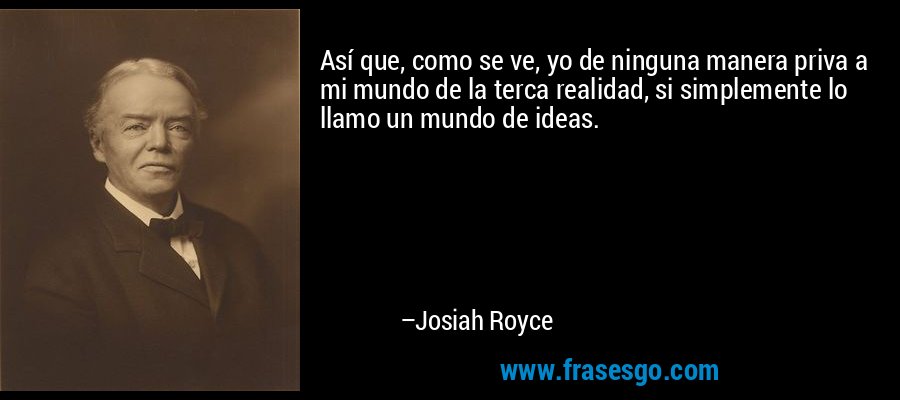 Así que, como se ve, yo de ninguna manera priva a mi mundo de la terca realidad, si simplemente lo llamo un mundo de ideas. – Josiah Royce
