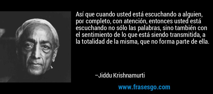 Así que cuando usted está escuchando a alguien, por completo, con atención, entonces usted está escuchando no sólo las palabras, sino también con el sentimiento de lo que está siendo transmitida, a la totalidad de la misma, que no forma parte de ella. – Jiddu Krishnamurti