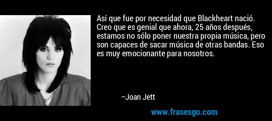 Así que fue por necesidad que Blackheart nació. Creo que es genial que ahora, 25 años después, estamos no sólo poner nuestra propia música, pero son capaces de sacar música de otras bandas. Eso es muy emocionante para nosotros. – Joan Jett