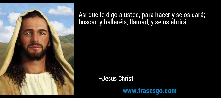 Así que le digo a usted, para hacer y se os dará; buscad y hallaréis; llamad, y se os abrirá. – Jesus Christ