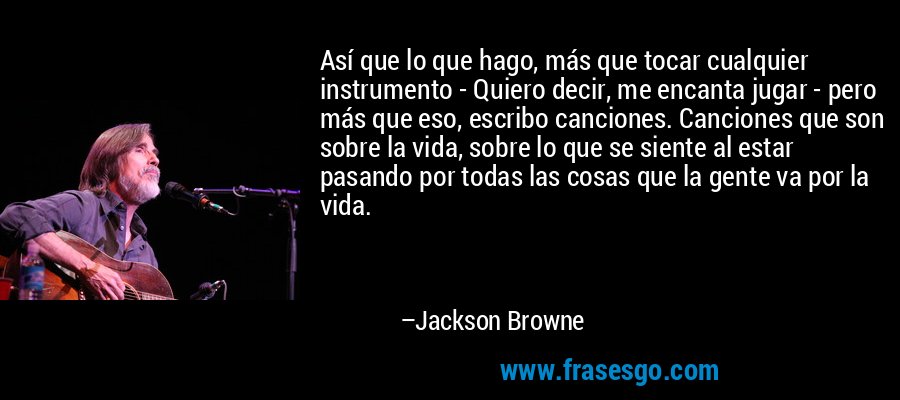 Así que lo que hago, más que tocar cualquier instrumento - Quiero decir, me encanta jugar - pero más que eso, escribo canciones. Canciones que son sobre la vida, sobre lo que se siente al estar pasando por todas las cosas que la gente va por la vida. – Jackson Browne