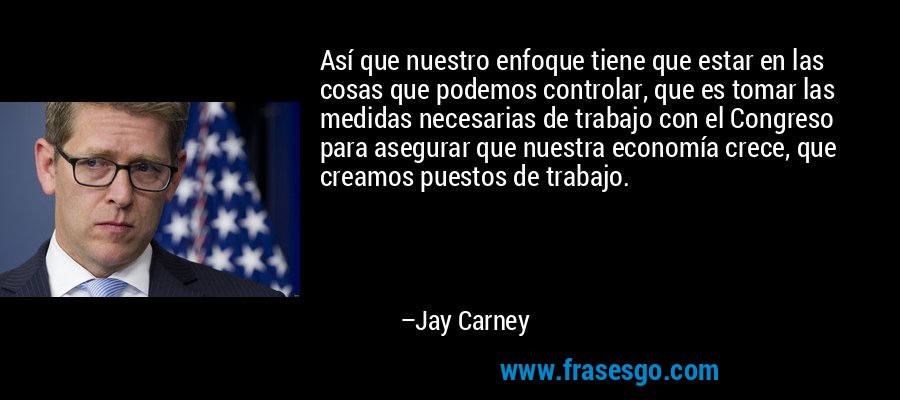 Así que nuestro enfoque tiene que estar en las cosas que podemos controlar, que es tomar las medidas necesarias de trabajo con el Congreso para asegurar que nuestra economía crece, que creamos puestos de trabajo. – Jay Carney
