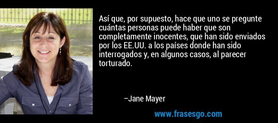 Así que, por supuesto, hace que uno se pregunte cuántas personas puede haber que son completamente inocentes, que han sido enviados por los EE.UU. a los países donde han sido interrogados y, en algunos casos, al parecer torturado. – Jane Mayer