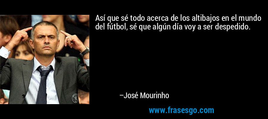 Así que sé todo acerca de los altibajos en el mundo del fútbol, sé que algún día voy a ser despedido. – José Mourinho