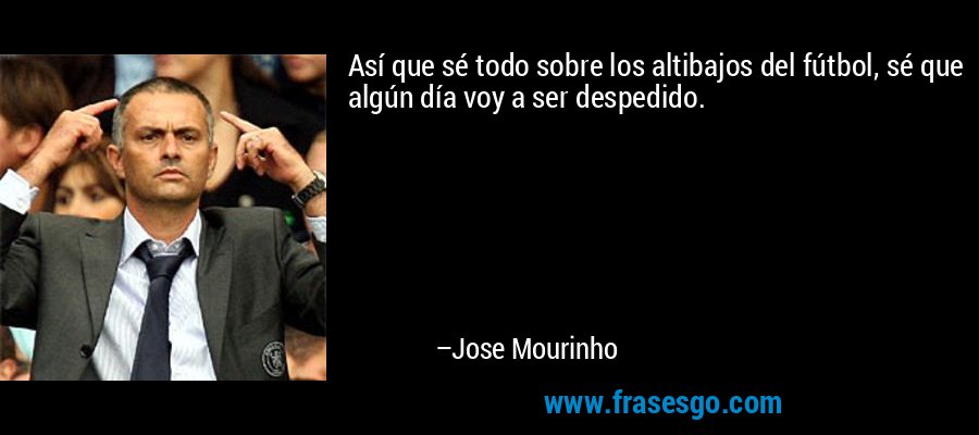 Así que sé todo sobre los altibajos del fútbol, ​​sé que algún día voy a ser despedido. – Jose Mourinho