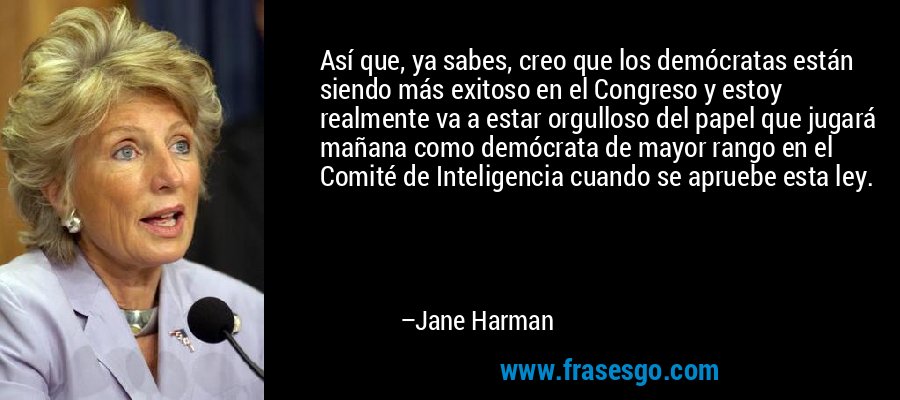 Así que, ya sabes, creo que los demócratas están siendo más exitoso en el Congreso y estoy realmente va a estar orgulloso del papel que jugará mañana como demócrata de mayor rango en el Comité de Inteligencia cuando se apruebe esta ley. – Jane Harman