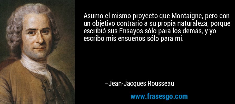 Asumo el mismo proyecto que Montaigne, pero con un objetivo contrario a su propia naturaleza, porque escribió sus Ensayos sólo para los demás, y yo escribo mis ensueños sólo para mí. – Jean-Jacques Rousseau