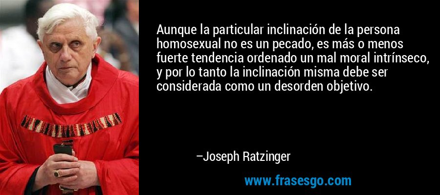 Aunque la particular inclinación de la persona homosexual no es un pecado, es más o menos fuerte tendencia ordenado un mal moral intrínseco, y por lo tanto la inclinación misma debe ser considerada como un desorden objetivo. – Joseph Ratzinger