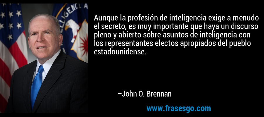 Aunque la profesión de inteligencia exige a menudo el secreto, es muy importante que haya un discurso pleno y abierto sobre asuntos de inteligencia con los representantes electos apropiados del pueblo estadounidense. – John O. Brennan