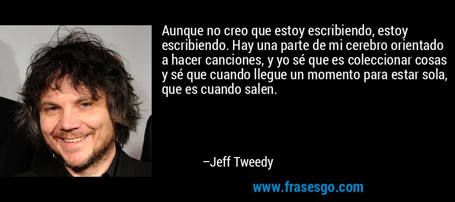 Aunque no creo que estoy escribiendo, estoy escribiendo. Hay una parte de mi cerebro orientado a hacer canciones, y yo sé que es coleccionar cosas y sé que cuando llegue un momento para estar sola, que es cuando salen. – Jeff Tweedy