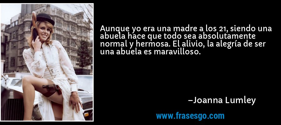 Aunque yo era una madre a los 21, siendo una abuela hace que todo sea absolutamente normal y hermosa. El alivio, la alegría de ser una abuela es maravilloso. – Joanna Lumley