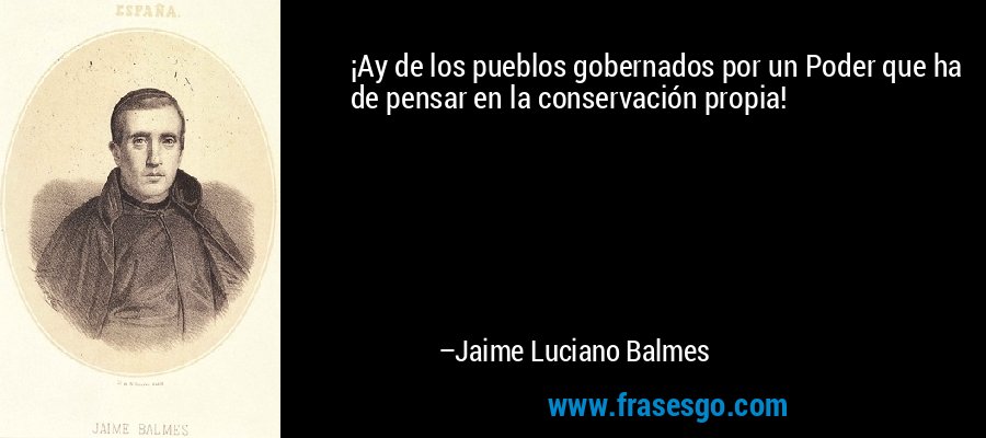 ¡Ay de los pueblos gobernados por un Poder que ha de pensar en la conservación propia! – Jaime Luciano Balmes