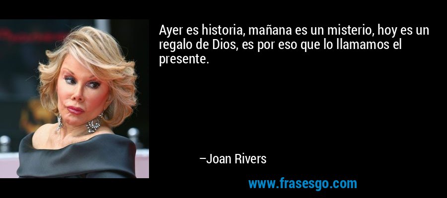 Ayer es historia, mañana es un misterio, hoy es un regalo de Dios, es por eso que lo llamamos el presente. – Joan Rivers