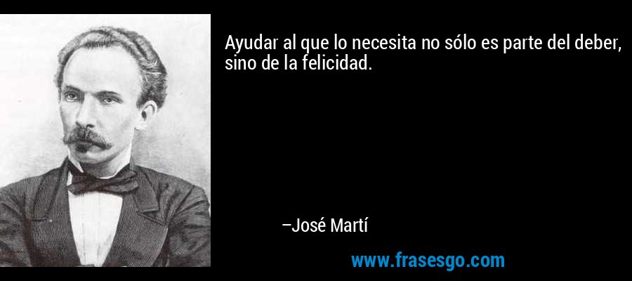 Ayudar al que lo necesita no sólo es parte del deber, sino de la felicidad. – José Martí