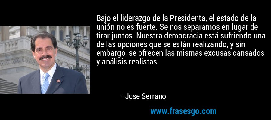Bajo el liderazgo de la Presidenta, el estado de la unión no es fuerte. Se nos separamos en lugar de tirar juntos. Nuestra democracia está sufriendo una de las opciones que se están realizando, y sin embargo, se ofrecen las mismas excusas cansados ​​y análisis realistas. – Jose Serrano