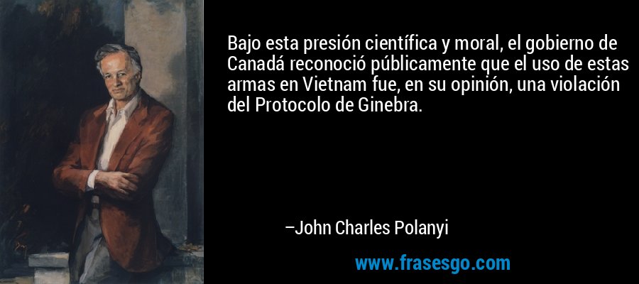 Bajo esta presión científica y moral, el gobierno de Canadá reconoció públicamente que el uso de estas armas en Vietnam fue, en su opinión, una violación del Protocolo de Ginebra. – John Charles Polanyi