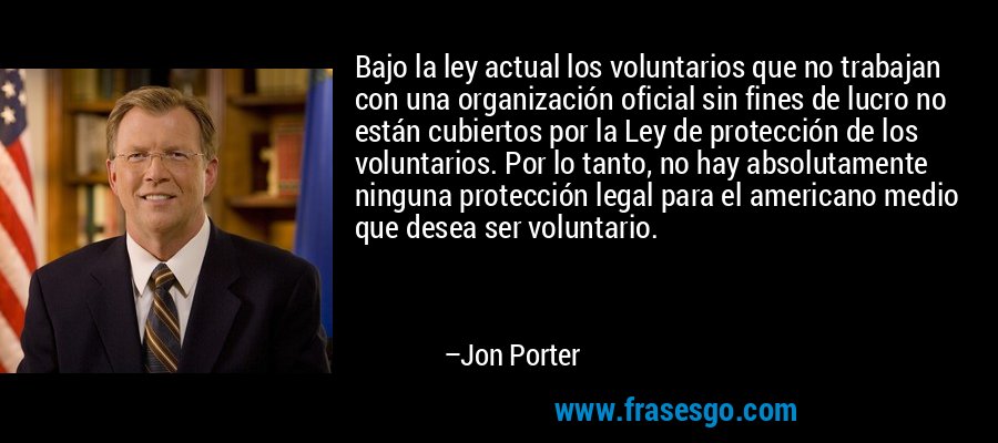 Bajo la ley actual los voluntarios que no trabajan con una organización oficial sin fines de lucro no están cubiertos por la Ley de protección de los voluntarios. Por lo tanto, no hay absolutamente ninguna protección legal para el americano medio que desea ser voluntario. – Jon Porter