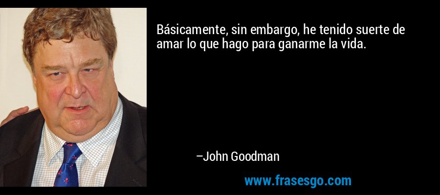 Básicamente, sin embargo, he tenido suerte de amar lo que hago para ganarme la vida. – John Goodman