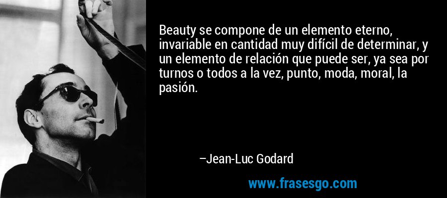 Beauty se compone de un elemento eterno, invariable en cantidad muy difícil de determinar, y un elemento de relación que puede ser, ya sea por turnos o todos a la vez, punto, moda, moral, la pasión. – Jean-Luc Godard