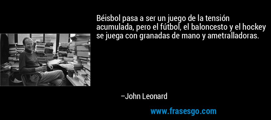 Béisbol pasa a ser un juego de la tensión acumulada, pero el fútbol, ​​el baloncesto y el hockey se juega con granadas de mano y ametralladoras. – John Leonard