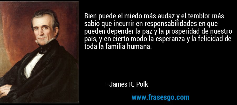 Bien puede el miedo más audaz y el temblor más sabio que incurrir en responsabilidades en que pueden depender la paz y la prosperidad de nuestro país, y en cierto modo la esperanza y la felicidad de toda la familia humana. – James K. Polk