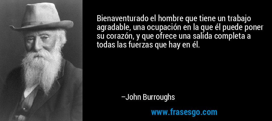 Bienaventurado el hombre que tiene un trabajo agradable, una ocupación en la que él puede poner su corazón, y que ofrece una salida completa a todas las fuerzas que hay en él. – John Burroughs