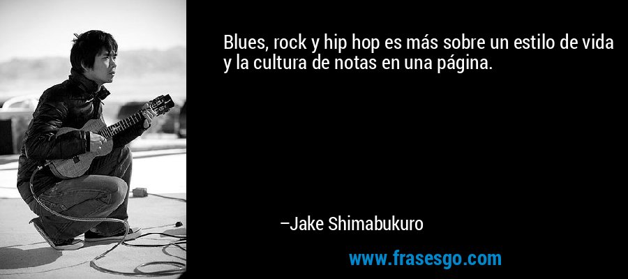 Blues, rock y hip hop es más sobre un estilo de vida y la cultura de notas en una página. – Jake Shimabukuro